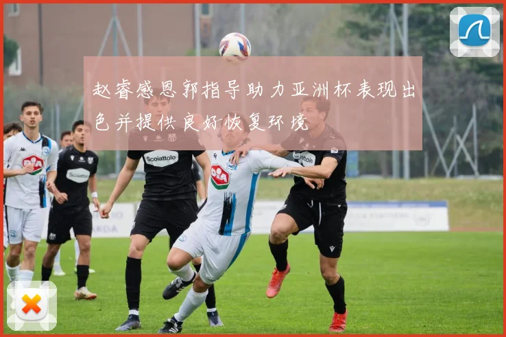 赵睿感恩郭指导助力亚洲杯表现出色并提供良好恢复环境