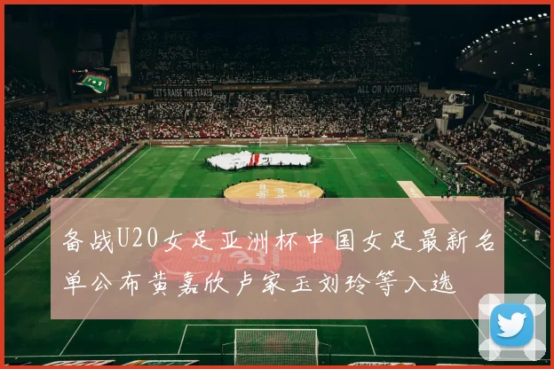 备战U20女足亚洲杯中国女足最新名单公布黄嘉欣卢家玉刘玲等入选