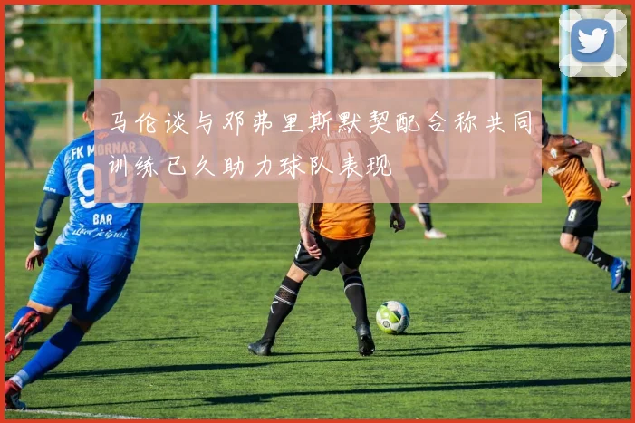 马伦谈与邓弗里斯默契配合称共同训练已久助力球队表现