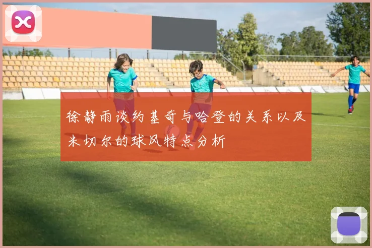徐静雨谈约基奇与哈登的关系以及米切尔的球风特点分析