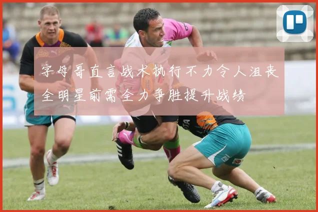 字母哥直言战术执行不力令人沮丧全明星前需全力争胜提升战绩
