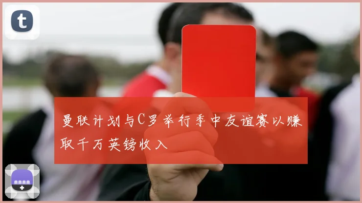 曼联计划与C罗举行季中友谊赛以赚取千万英镑收入