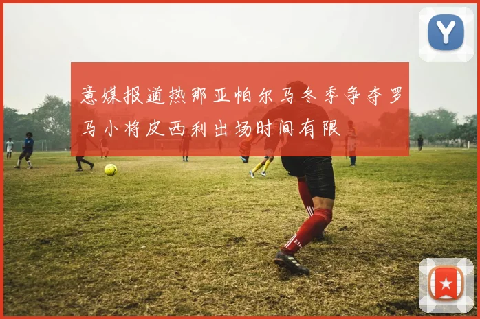 意媒报道热那亚帕尔马冬季争夺罗马小将皮西利出场时间有限