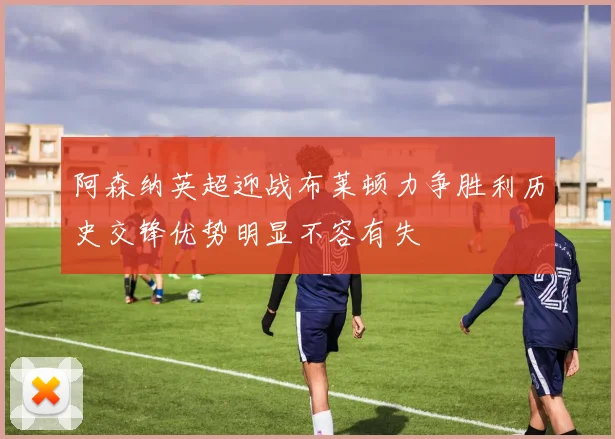 阿森纳英超迎战布莱顿力争胜利历史交锋优势明显不容有失