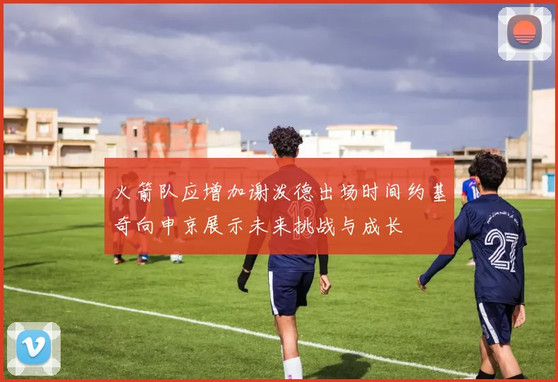 火箭队应增加谢泼德出场时间约基奇向申京展示未来挑战与成长