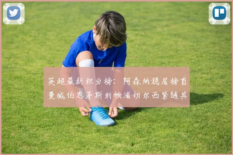 英超最新积分榜：阿森纳稳居榜首曼城伯恩茅斯利物浦切尔西紧随其后