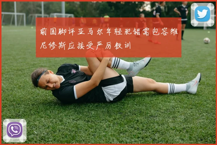 前国脚评亚马尔年轻犯错需包容维尼修斯应接受严厉教训