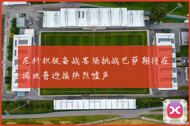 尼科积极备战客场挑战巴萨期待在诺坎普迎接热烈嘘声