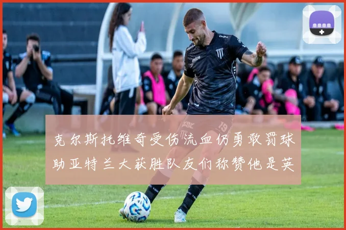 克尔斯托维奇受伤流血仍勇敢罚球助亚特兰大获胜队友们称赞他是英雄