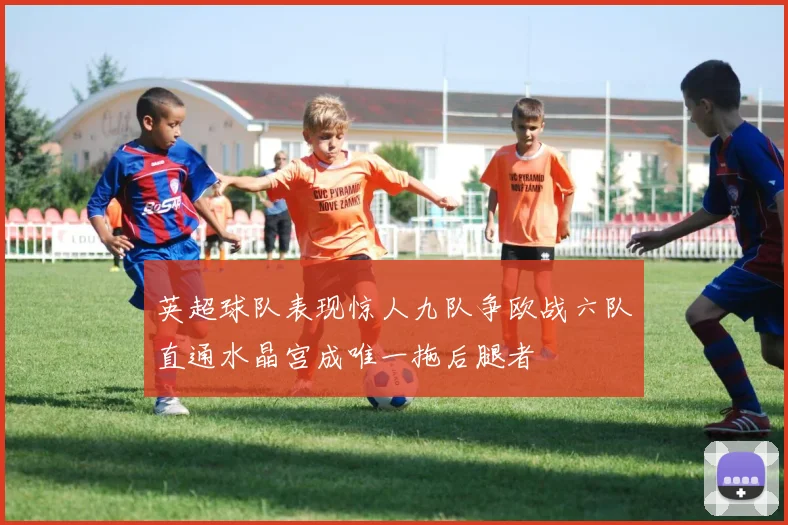 英超球队表现惊人九队争欧战六队直通水晶宫成唯一拖后腿者