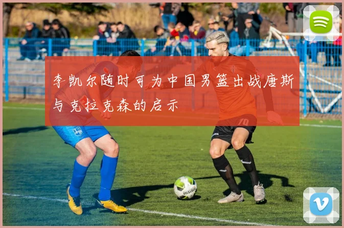 李凯尔随时可为中国男篮出战唐斯与克拉克森的启示